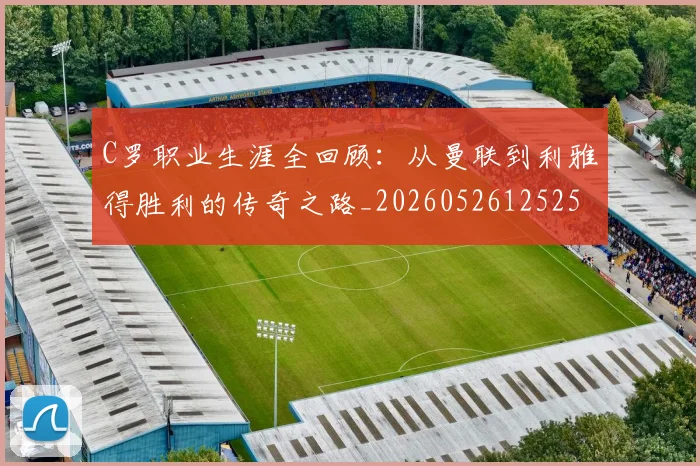 C罗职业生涯全回顾:从曼联到利雅得胜利的传奇之路_20260526125252
