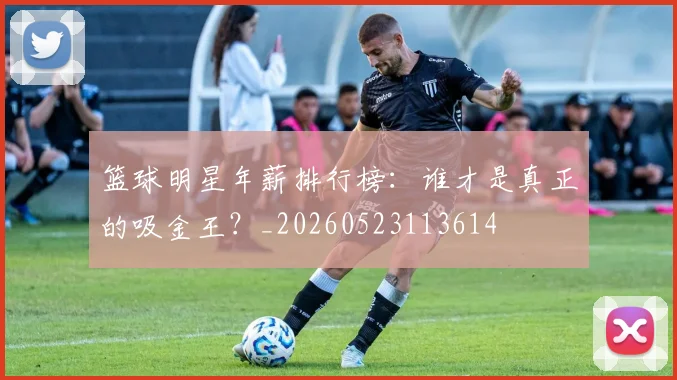 篮球明星年薪排行榜：谁才是真正的吸金王？_20260523113614