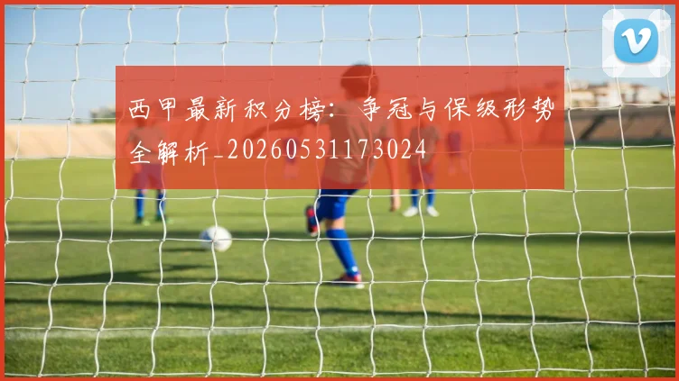 西甲最新积分榜：争冠与保级形势全解析_20260531173024