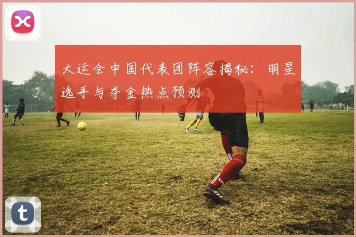 大运会中国代表团阵容揭秘:明星选手与夺金热点预测