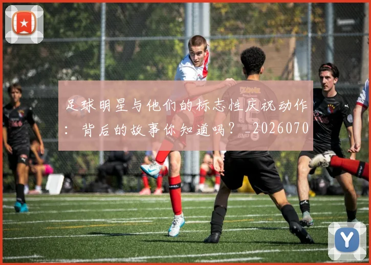 足球明星与他们的标志性庆祝动作：背后的故事你知道吗？_20260703182021