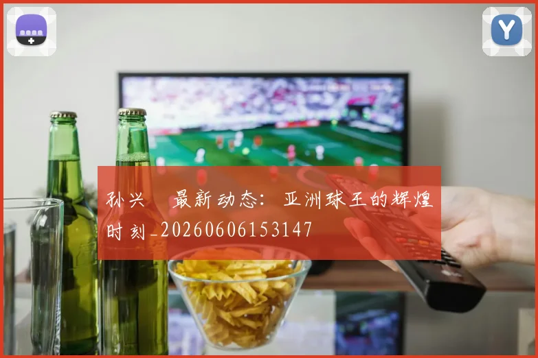 孙兴慜最新动态:亚洲球王的辉煌时刻_20260606153147