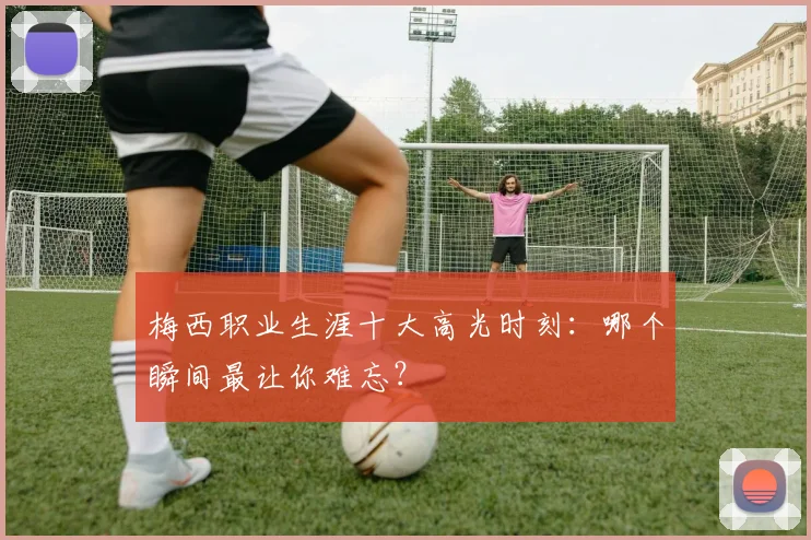 梅西职业生涯十大高光时刻：哪个瞬间最让你难忘？