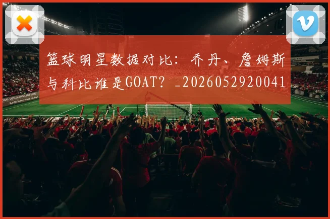 篮球明星数据对比：乔丹、詹姆斯与科比谁是GOAT？_20260529200412