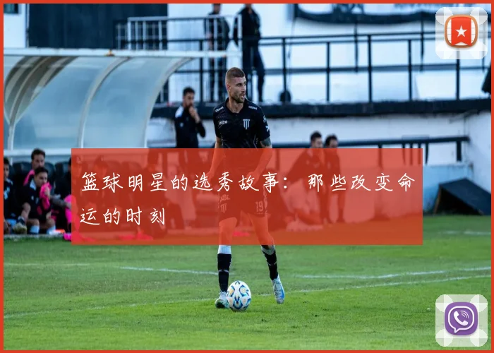 篮球明星的选秀故事:那些改变命运的时刻