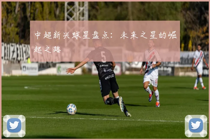 中超新兴球星盘点：未来之星的崛起之路