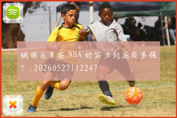 姚明当年在 NBA 的实力到底有多强?_20260527112247