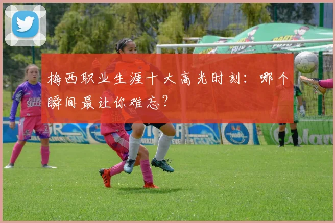 梅西职业生涯十大高光时刻:哪个瞬间最让你难忘?